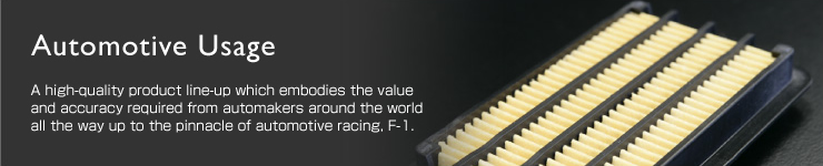 Automotive Usage：A high-quality product line-up which embodies the value and accuracy required from automakers around the world all the way up to the pinnacle of automotive racing, F-1. 