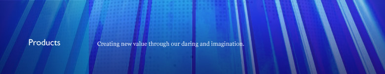 Products Creating new value through our daring and imagination.